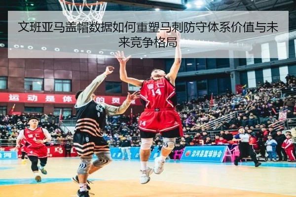 文班亚马盖帽数据如何重塑马刺防守体系价值与未来竞争格局