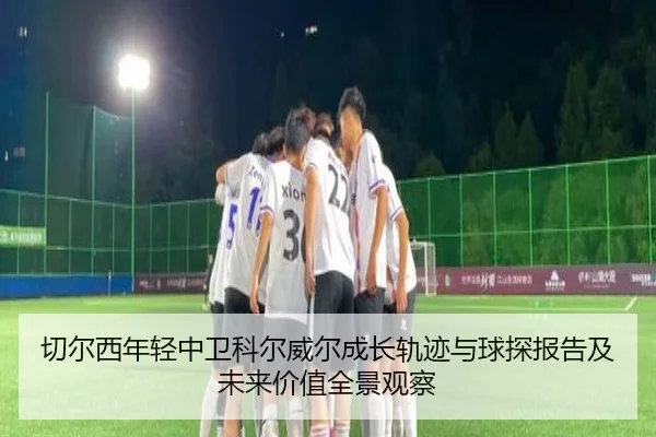 切尔西年轻中卫科尔威尔成长轨迹与球探报告及未来价值全景观察